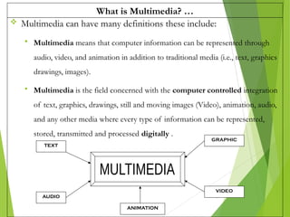 What is Multimedia? …
 Multimedia can have many definitions these include:
 Multimedia means that computer information can be represented through
audio, video, and animation in addition to traditional media (i.e., text, graphics
drawings, images).
 Multimedia is the field concerned with the computer controlled integration
of text, graphics, drawings, still and moving images (Video), animation, audio,
and any other media where every type of information can be represented,
stored, transmitted and processed digitally .
3
TEXT
AUDIO
GRAPHIC
VIDEO
ANIMATION
 