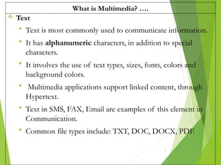 What is Multimedia? ….
 Text
 Text is most commonly used to communicate information.
 It has alphanumeric characters, in addition to special
characters.
 It involves the use of text types, sizes, fonts, colors and
background colors.
 Multimedia applications support linked content, through
Hypertext.
 Text in SMS, FAX, Email are examples of this element in
Communication.
 Common file types include: TXT, DOC, DOCX, PDF.
4
 
