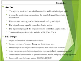 Cont’d…
 Audio
 The speech, music and sound effects used in multimedia is digital audio.
 Multimedia applications use audio or the sound element like, website or
presentation
 There are two basic type of audio or sound; analog and digital.
 The original sound signal is termed as Analog audio.
 The digital sampling of the original sound is termed as Digital audio.
 Common file types for Audio include: MP3, WAV, WMA
 Still Image
 Images/Illustrations are the oldest form of media
 There are two types of images – Bitmap and Vector image types
 Bitmap images are real images that can be captured from devices such as cameras.
 Vector graphics are created using software in the computer. (what is computer graphics?) .
 This multimedia element enables to generate, represent, process, manipulate, and display pictures.
 Common file types for Images include: JPG, PNG, TIF, BMP
5
 