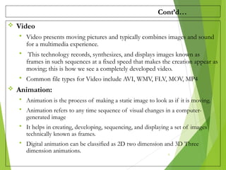 Cont’d…
 Video
 Video presents moving pictures and typically combines images and sound
for a multimedia experience.
 This technology records, synthesizes, and displays images known as
frames in such sequences at a fixed speed that makes the creation appear as
moving; this is how we see a completely developed video.
 Common file types for Video include AVI, WMV, FLV, MOV, MP4
 Animation:
 Animation is the process of making a static image to look as if it is moving.
 Animation refers to any time sequence of visual changes in a computer-
generated image
 It helps in creating, developing, sequencing, and displaying a set of images
technically known as frames.
 Digital animation can be classified as 2D two dimension and 3D Three
dimension animations. 6
 