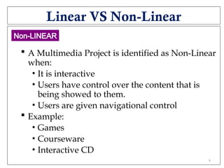 Linear VS Non-Linear
 A Multimedia Project is identified as Non-Linear
when:
• It is interactive
• Users have control over the content that is
being showed to them.
• Users are given navigational control
 Example:
• Games
• Courseware
• Interactive CD
Non-LINEAR
8
 