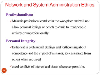 Network and System Administration Ethics
14
Professionalism:
✓Maintain professional conduct in the workplace and will not
allow personal feelings or beliefs to cause to treat people
unfairly or unprofessionally.
Personal Integrity:
✓Behonest in professional dealings and forthcoming about
competence and the impact of mistakes, seek assistance from
others when required
✓avoid conflicts of interest and biases whenever possible.
 