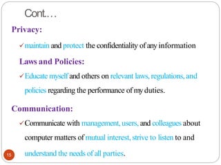 Cont.…
15
Privacy:
✓maintain and protect the confidentiality of anyinformation
Laws and Policies:
✓Educate myself and others on relevant laws, regulations,and
policies regarding the performance of myduties.
Communication:
✓Communicate with management, users, and colleagues about
computer matters of mutual interest,strive to listen to and
understand the needs of all parties.
 
