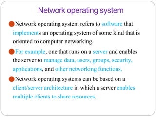 Network operating system
⚫Network operating system refers to software that
implements an operating system of some kind that is
oriented to computer networking.
⚫For example, one that runs on a server and enables
the server to manage data, users, groups, security,
applications, and other networking functions.
⚫Network operating systems can be based on a
client/server architecture in which a server enables
multiple clients to share resources.
 