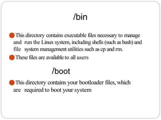 /bin
⚫This directory contains executable files necessary to manage
and run the Linux system, including shells (such as bash) and
file system management utilities such as cp and rm.
⚫These files are availableto all users
/boot
⚫This directory contains your bootloader files,which
are required to boot your system
 