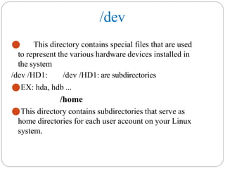 /dev
⚫ This directory contains special files that are used
to represent the various hardware devices installed in
the system
/dev /HD1: /dev /HD1: are subdirectories
⚫EX: hda, hdb ...
/home
⚫This directory contains subdirectories that serve as
home directories for each user account on your Linux
system.
 