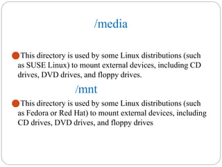 /media
⚫This directory is used by some Linux distributions (such
as SUSE Linux) to mount external devices, including CD
drives, DVD drives, and floppy drives.
/mnt
⚫This directory is used by some Linux distributions (such
as Fedora or Red Hat) to mount external devices, including
CD drives, DVD drives, and floppy drives
 