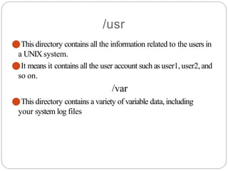/usr
⚫This directory contains all the information related to the users in
a UNIX system.
⚫It means it contains all the user account such as user1,user2,and
so on.
/var
⚫This directory contains a variety of variable data, including
your system log files
 