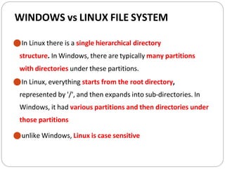 WINDOWS vs LINUX FILE SYSTEM
⚫In Linux there is a single hierarchical directory
structure. In Windows, there are typically many partitions
with directories under these partitions.
⚫In Linux, everything starts from the root directory,
represented by '/', and then expands into sub-directories. In
Windows, it had various partitions and then directories under
those partitions
⚫unlike Windows, Linux is case sensitive
 