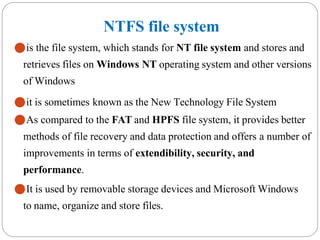 NTFS file system
⚫is the file system, which stands for NT file system and stores and
retrieves files on Windows NT operating system and other versions
of Windows
⚫it is sometimes known as the New Technology File System
⚫As compared to the FAT and HPFS file system, it provides better
methods of file recovery and data protection and offers a number of
improvements in terms of extendibility, security, and
performance.
⚫It is used by removable storage devices and Microsoft Windows
to name, organize and store files.
 