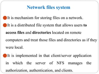 Network files system
⚫It is mechanism for storing files on a network.
⚫It is a distributed file system that allows users to
access files and directories located on remote
computers and treat those files and directories as if they
were local.
⚫It is implemented in that client/server application
in which the server of NFS manages the
authorization, authentication, and clients.
 