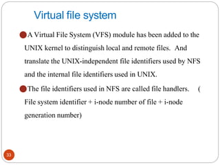 33
Virtual file system
⚫A Virtual File System (VFS) module has been added to the
UNIX kernel to distinguish local and remote files. And
translate the UNIX-independent file identifiers used by NFS
and the internal file identifiers used in UNIX.
⚫The file identifiers used in NFS are called file handlers. (
File system identifier + i-node number of file + i-node
generation number)
 