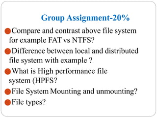 Group Assignment-20%
⚫Compare and contrast above file system
for example FATvs NTFS?
⚫Difference between local and distributed
file system with example ?
⚫What is High performance file
system (HPFS?
⚫File System Mounting and unmounting?
⚫File types?
 
