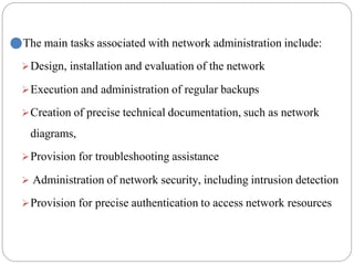 ⚫The main tasks associated with network administration include:
➢Design, installation and evaluation of the network
➢Execution and administration of regular backups
➢Creation of precise technical documentation, such as network
diagrams,
➢Provision for troubleshooting assistance
➢ Administration of network security, including intrusion detection
➢Provision for precise authentication to access network resources
 