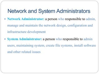 Network and System Administrators
▪ Network Administrator: a person who responsible to admin,
manage and maintain the network design, configuration and
infrastructure development
▪ System Administrator: a person who responsible to admin
users, maintaining system, create file systems, install software
and other related issues
 