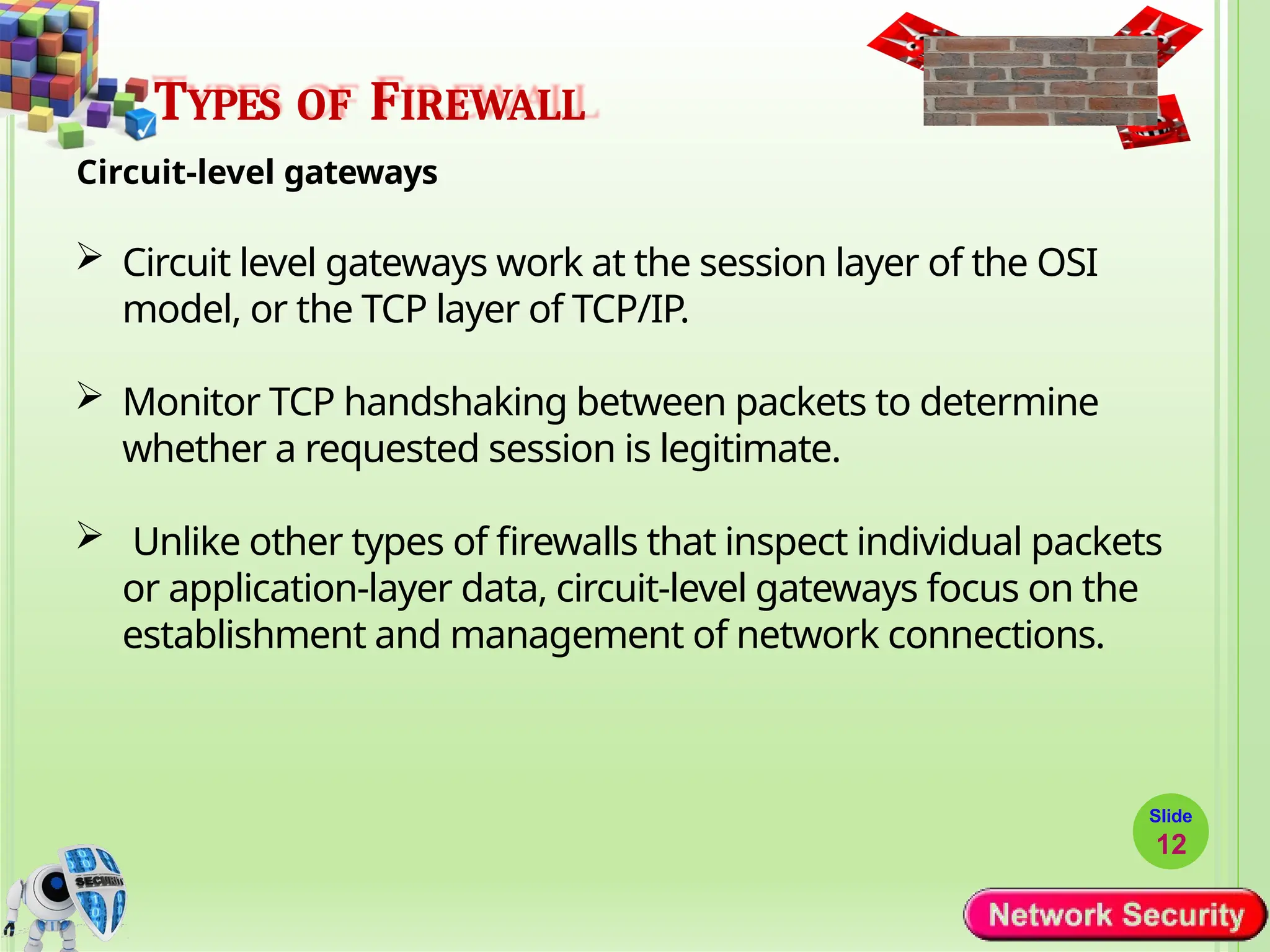 TYPES OF FIREWALL
Circuit-level gateways
 Circuit level gateways work at the session layer of the OSI
model, or the TCP layer of TCP/IP.
 Monitor TCP handshaking between packets to determine
whether a requested session is legitimate.
 Unlike other types of firewalls that inspect individual packets
or application-layer data, circuit-level gateways focus on the
establishment and management of network connections.
Slide
12
 