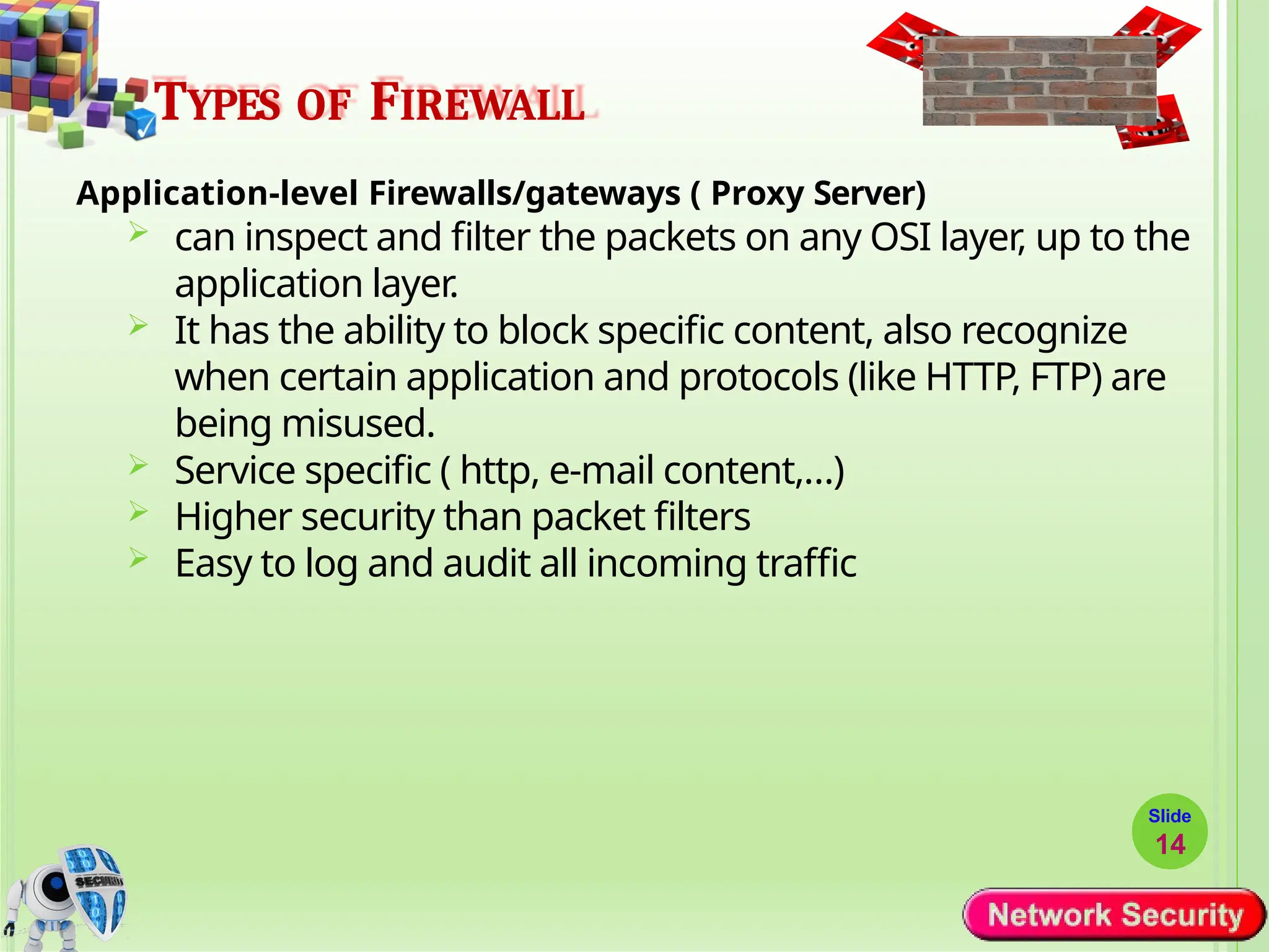 TYPES OF FIREWALL
Application-level Firewalls/gateways ( Proxy Server)
 can inspect and filter the packets on any OSI layer, up to the
application layer.
 It has the ability to block specific content, also recognize
when certain application and protocols (like HTTP, FTP) are
being misused.
 Service specific ( http, e-mail content,…)
 Higher security than packet filters
 Easy to log and audit all incoming traffic
Slide
14
 
