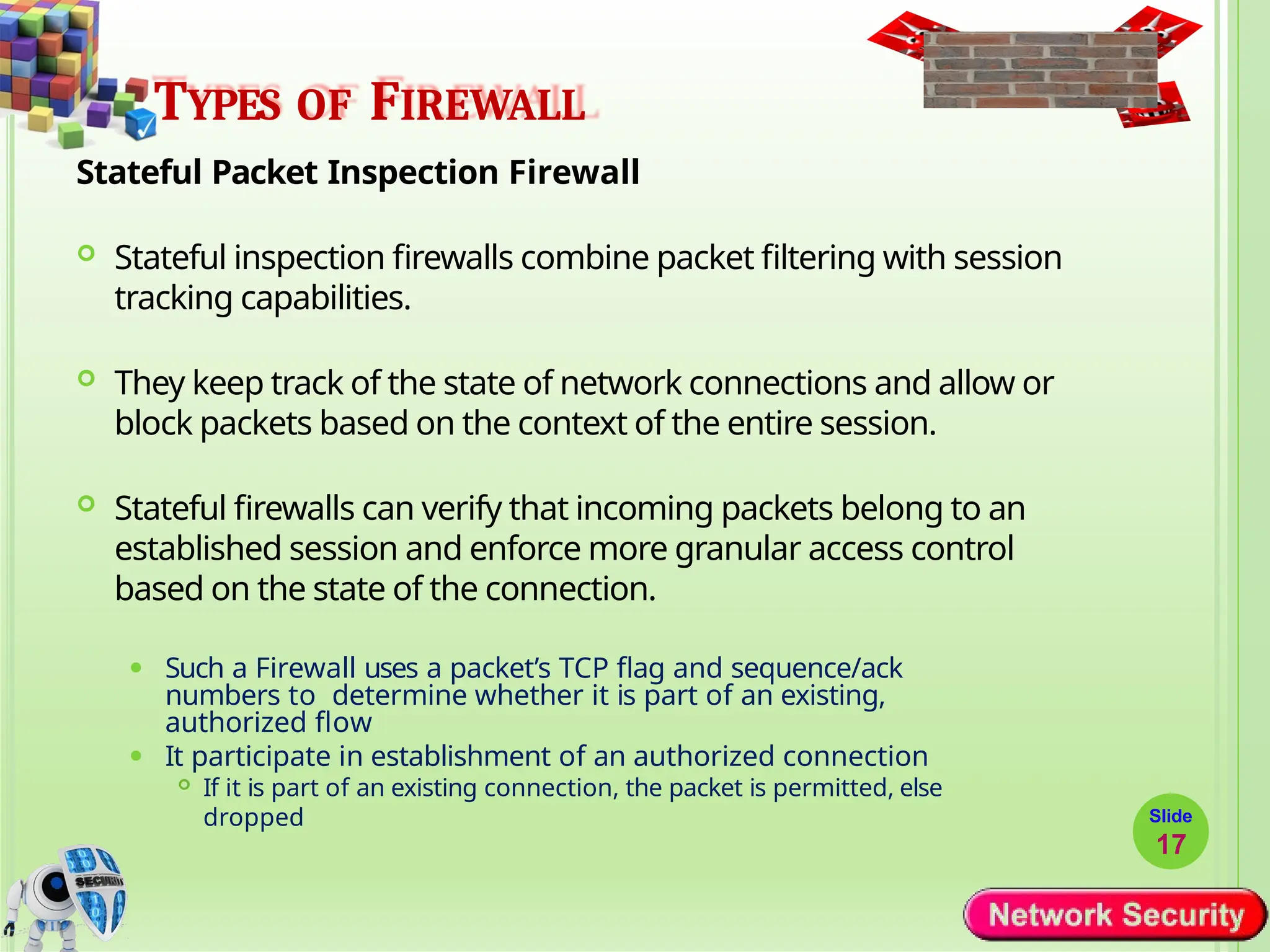 TYPES OF FIREWALL
Stateful Packet Inspection Firewall
 Stateful inspection firewalls combine packet filtering with session
tracking capabilities.
 They keep track of the state of network connections and allow or
block packets based on the context of the entire session.
 Stateful firewalls can verify that incoming packets belong to an
established session and enforce more granular access control
based on the state of the connection.
⚫ Such a Firewall uses a packet’s TCP flag and sequence/ack
numbers to determine whether it is part of an existing,
authorized flow
⚫ It participate in establishment of an authorized connection
 If it is part of an existing connection, the packet is permitted, else
dropped Slide
17
 