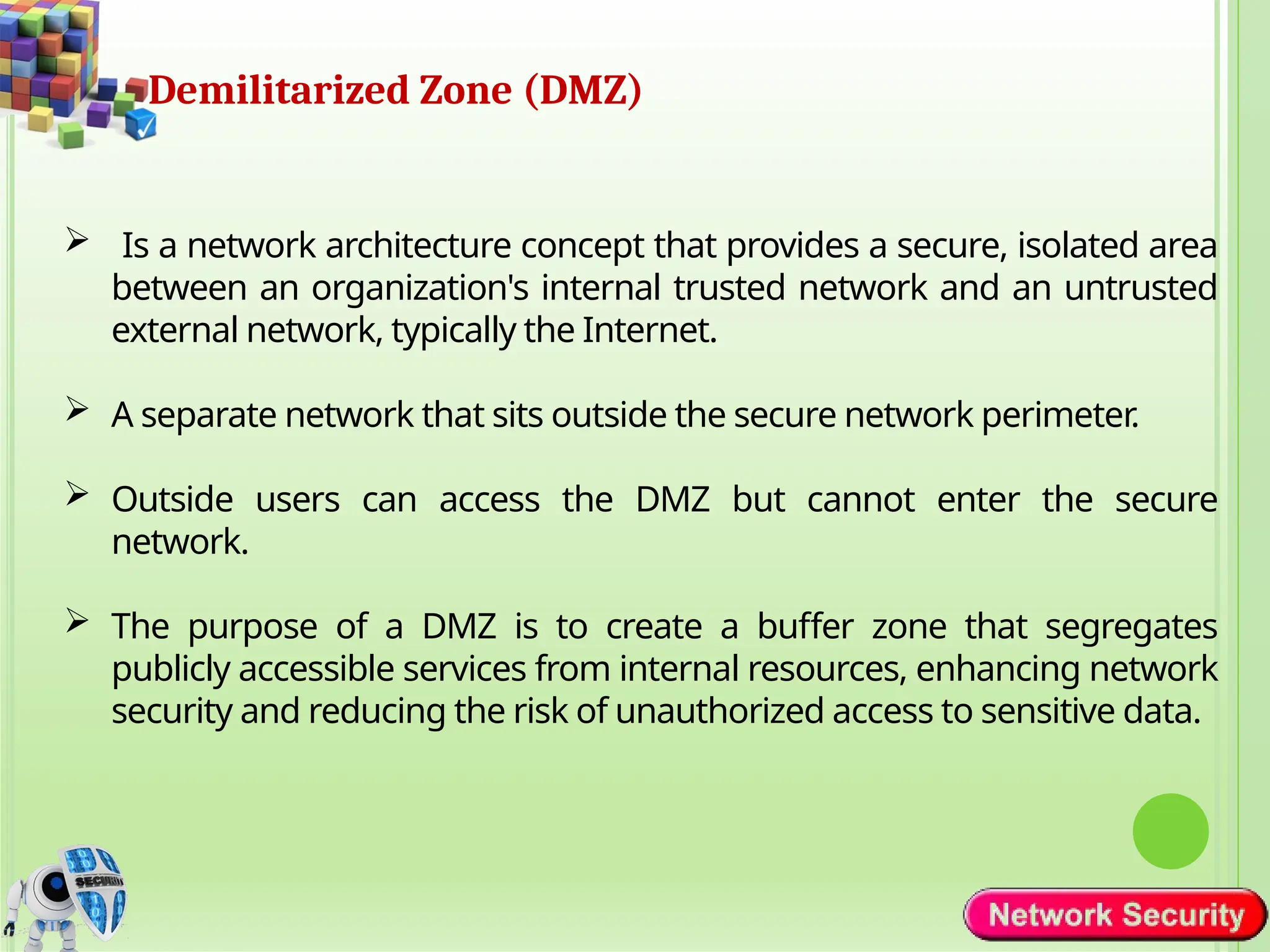 Demilitarized Zone (DMZ)
 Is a network architecture concept that provides a secure, isolated area
between an organization's internal trusted network and an untrusted
external network, typically the Internet.
 A separate network that sits outside the secure network perimeter.
 Outside users can access the DMZ but cannot enter the secure
network.
 The purpose of a DMZ is to create a buffer zone that segregates
publicly accessible services from internal resources, enhancing network
security and reducing the risk of unauthorized access to sensitive data.
 