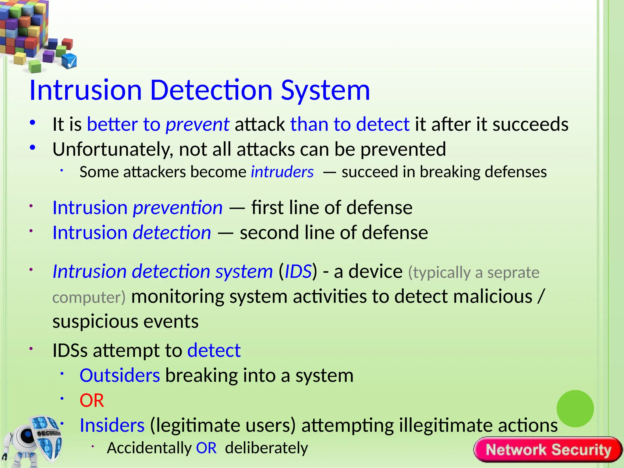 Intrusion Detection System
• It is better to prevent attack than to detect it after it succeeds
• Unfortunately, not all attacks can be prevented
• Some attackers become intruders — succeed in breaking defenses
• Intrusion prevention — first line of defense
• Intrusion detection — second line of defense
• Intrusion detection system (IDS) - a device (typically a seprate
computer) monitoring system activities to detect malicious /
suspicious events
• IDSs attempt to detect
• Outsiders breaking into a system
• OR
• Insiders (legitimate users) attempting illegitimate actions
• Accidentally OR deliberately
 