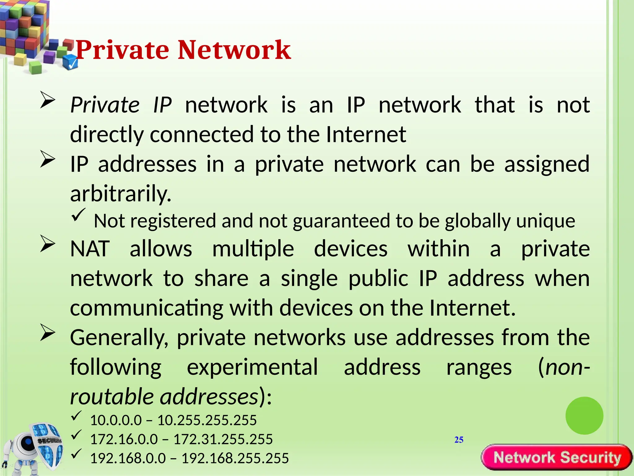 25
Private Network
 Private IP network is an IP network that is not
directly connected to the Internet
 IP addresses in a private network can be assigned
arbitrarily.
 Not registered and not guaranteed to be globally unique
 NAT allows multiple devices within a private
network to share a single public IP address when
communicating with devices on the Internet.
 Generally, private networks use addresses from the
following experimental address ranges (non-
routable addresses):
 10.0.0.0 – 10.255.255.255
 172.16.0.0 – 172.31.255.255
 192.168.0.0 – 192.168.255.255
 