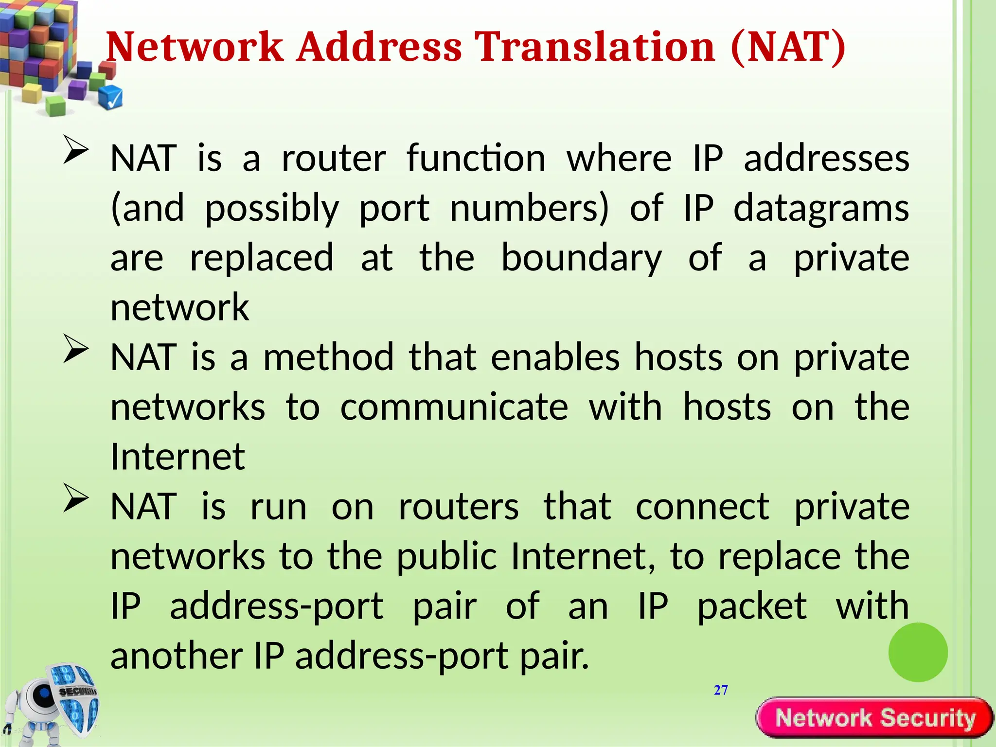 27
Network Address Translation (NAT)
 NAT is a router function where IP addresses
(and possibly port numbers) of IP datagrams
are replaced at the boundary of a private
network
 NAT is a method that enables hosts on private
networks to communicate with hosts on the
Internet
 NAT is run on routers that connect private
networks to the public Internet, to replace the
IP address-port pair of an IP packet with
another IP address-port pair.
 