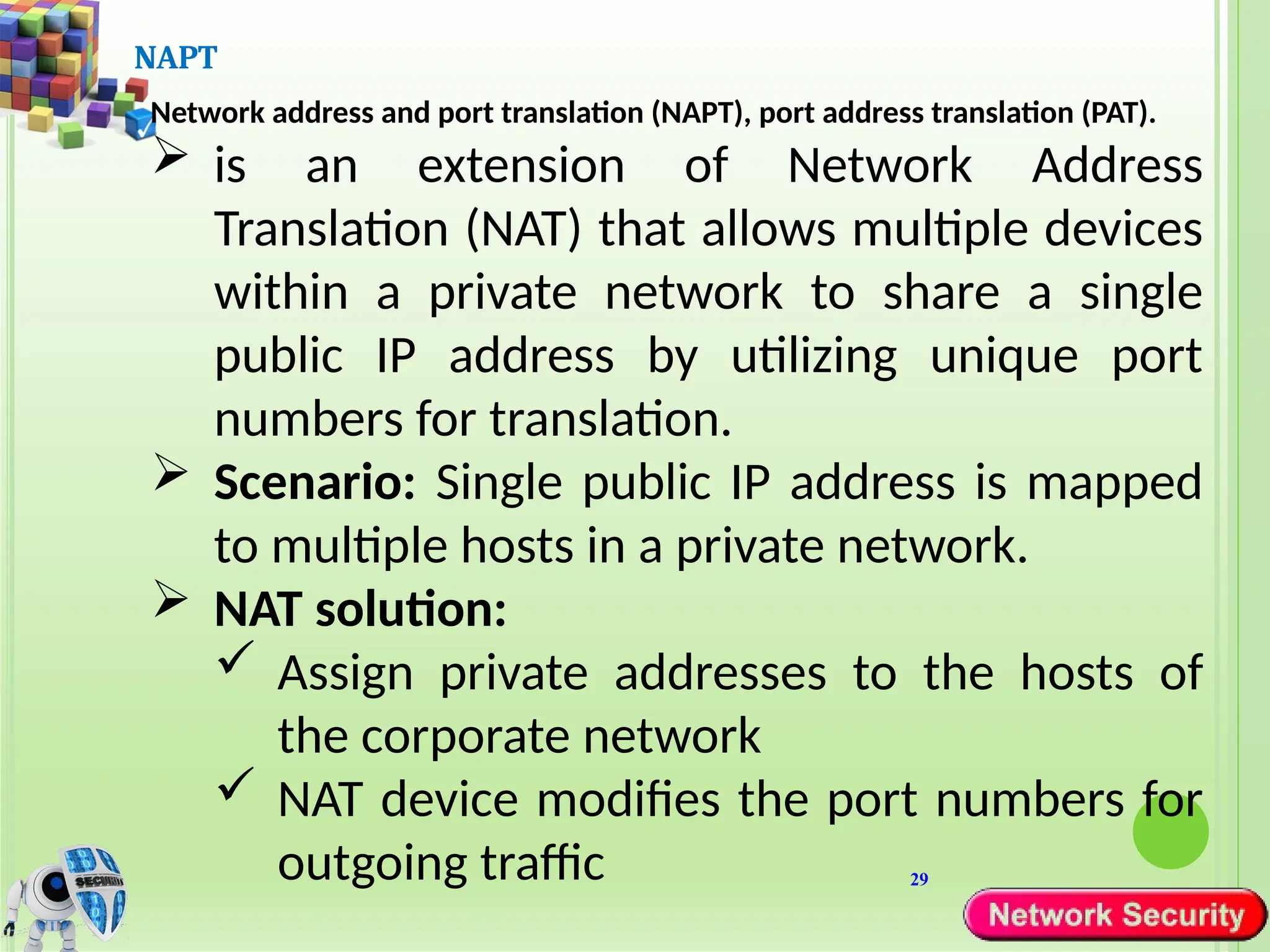 29
NAPT
Network address and port translation (NAPT), port address translation (PAT).
 is an extension of Network Address
Translation (NAT) that allows multiple devices
within a private network to share a single
public IP address by utilizing unique port
numbers for translation.
 Scenario: Single public IP address is mapped
to multiple hosts in a private network.
 NAT solution:
 Assign private addresses to the hosts of
the corporate network
 NAT device modifies the port numbers for
outgoing traffic
 