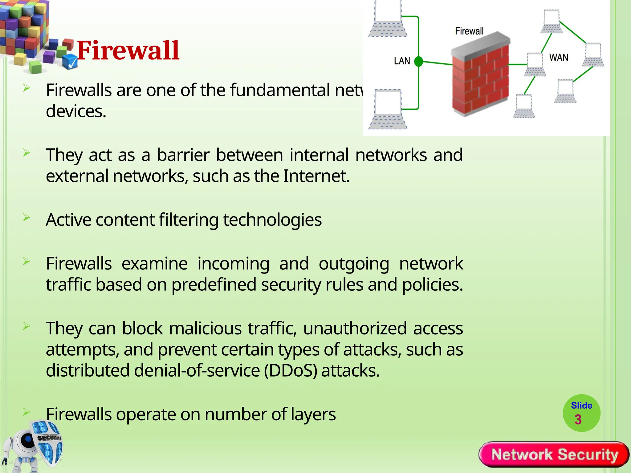 Firewall
Slide
3
 Firewalls are one of the fundamental network security
devices.
 They act as a barrier between internal networks and
external networks, such as the Internet.
 Active content filtering technologies
 Firewalls examine incoming and outgoing network
traffic based on predefined security rules and policies.
 They can block malicious traffic, unauthorized access
attempts, and prevent certain types of attacks, such as
distributed denial-of-service (DDoS) attacks.
 Firewalls operate on number of layers
 