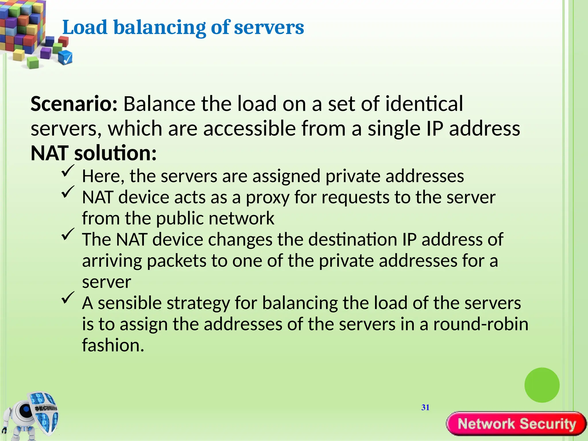 31
Load balancing of servers
Scenario: Balance the load on a set of identical
servers, which are accessible from a single IP address
NAT solution:
 Here, the servers are assigned private addresses
 NAT device acts as a proxy for requests to the server
from the public network
 The NAT device changes the destination IP address of
arriving packets to one of the private addresses for a
server
 A sensible strategy for balancing the load of the servers
is to assign the addresses of the servers in a round-robin
fashion.
 
