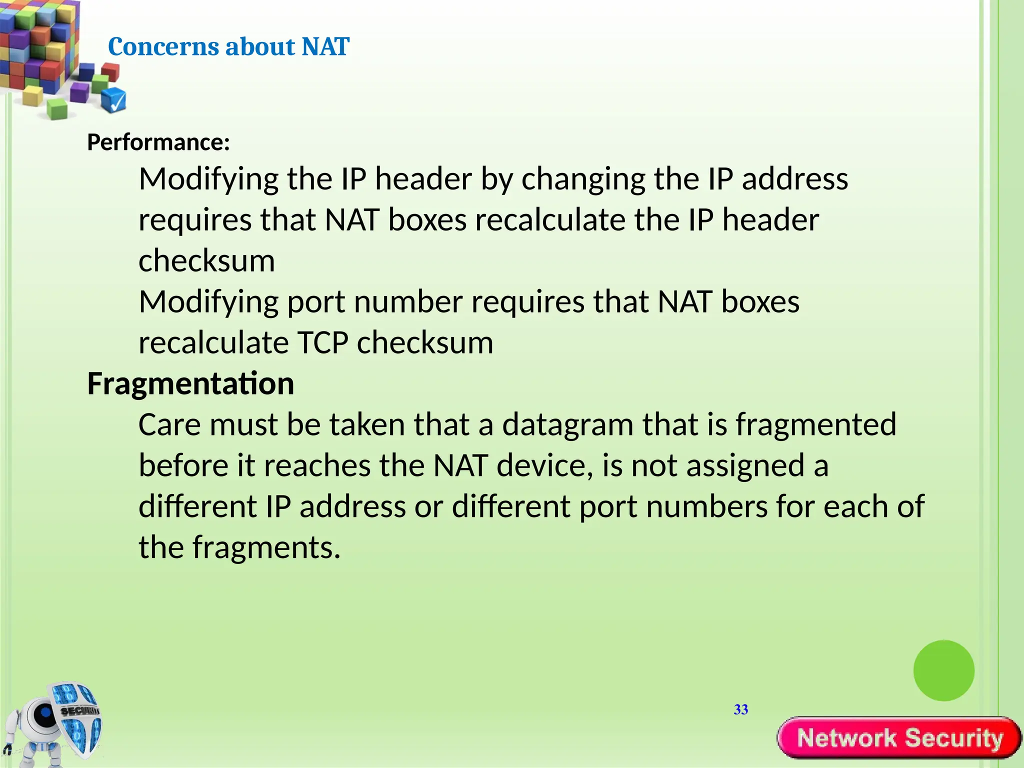 33
Concerns about NAT
Performance:
Modifying the IP header by changing the IP address
requires that NAT boxes recalculate the IP header
checksum
Modifying port number requires that NAT boxes
recalculate TCP checksum
Fragmentation
Care must be taken that a datagram that is fragmented
before it reaches the NAT device, is not assigned a
different IP address or different port numbers for each of
the fragments.
 