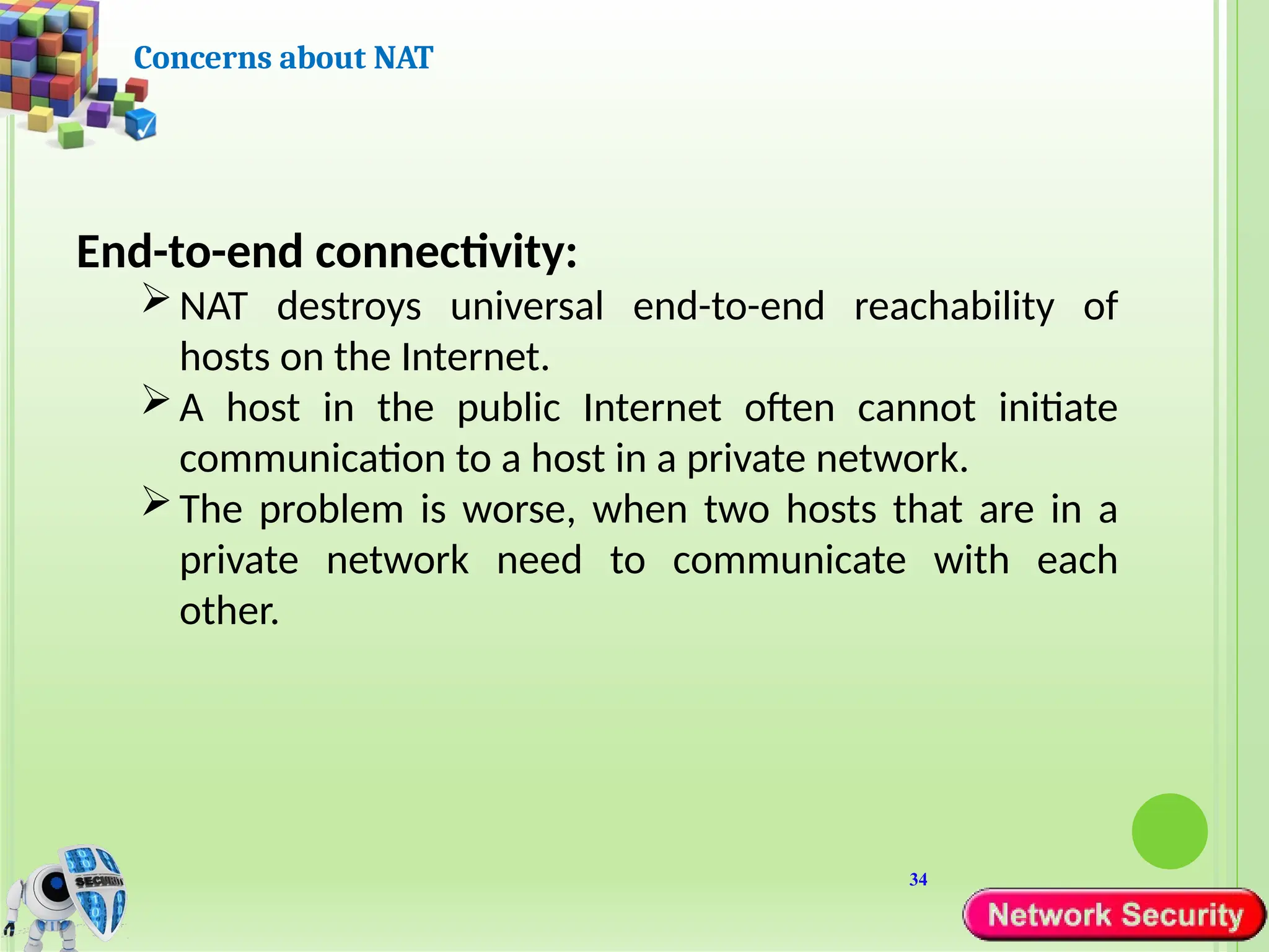 34
Concerns about NAT
End-to-end connectivity:
NAT destroys universal end-to-end reachability of
hosts on the Internet.
A host in the public Internet often cannot initiate
communication to a host in a private network.
The problem is worse, when two hosts that are in a
private network need to communicate with each
other.
 