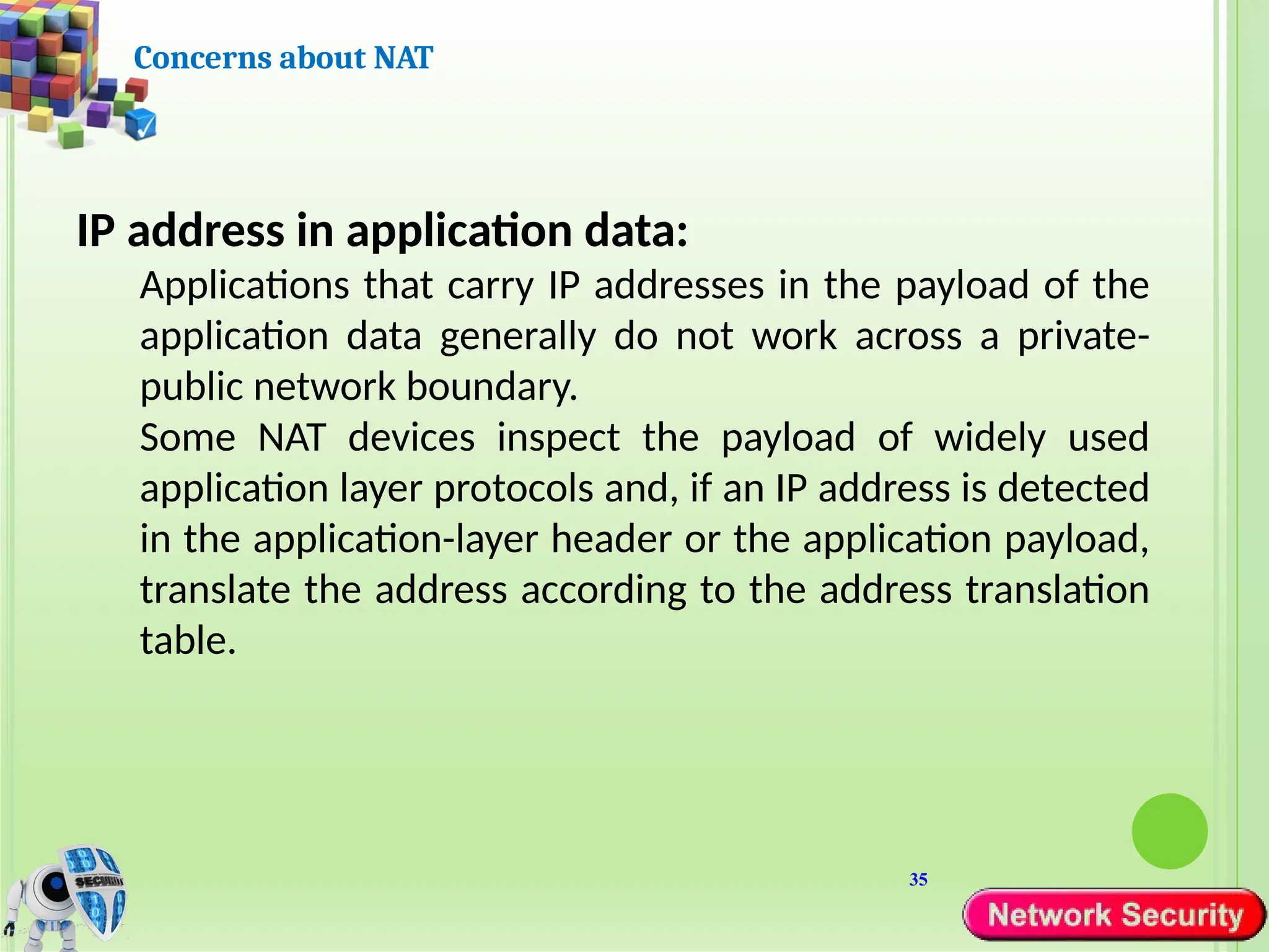 35
Concerns about NAT
IP address in application data:
Applications that carry IP addresses in the payload of the
application data generally do not work across a private-
public network boundary.
Some NAT devices inspect the payload of widely used
application layer protocols and, if an IP address is detected
in the application-layer header or the application payload,
translate the address according to the address translation
table.
 