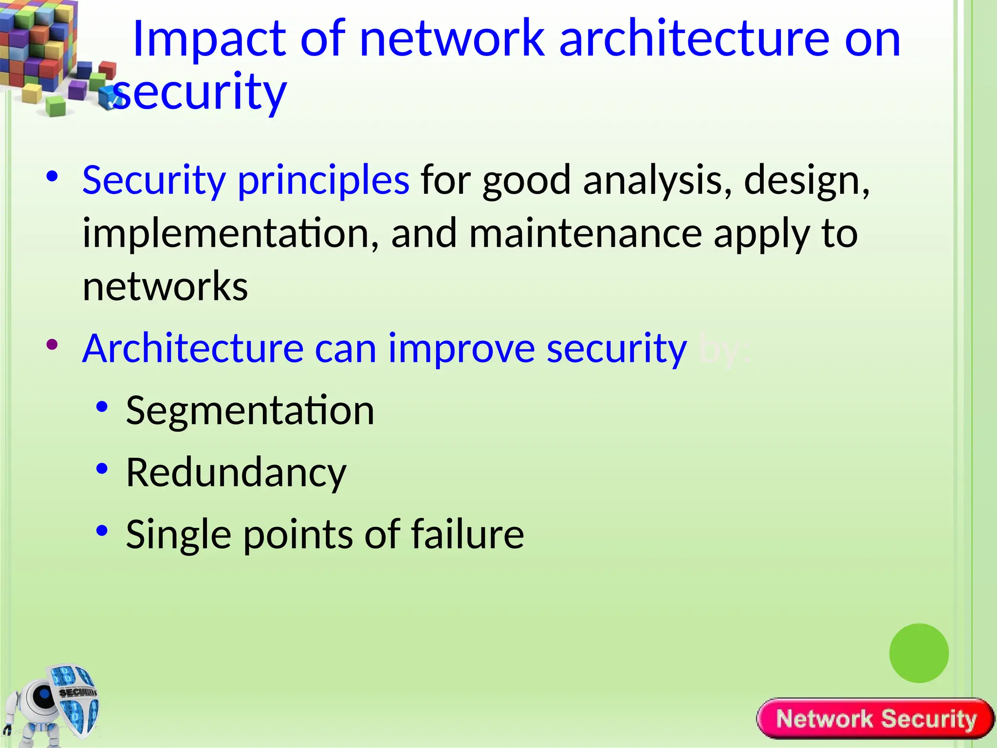 Impact of network architecture on
security
• Security principles for good analysis, design,
implementation, and maintenance apply to
networks
• Architecture can improve security by:
• Segmentation
• Redundancy
• Single points of failure
 