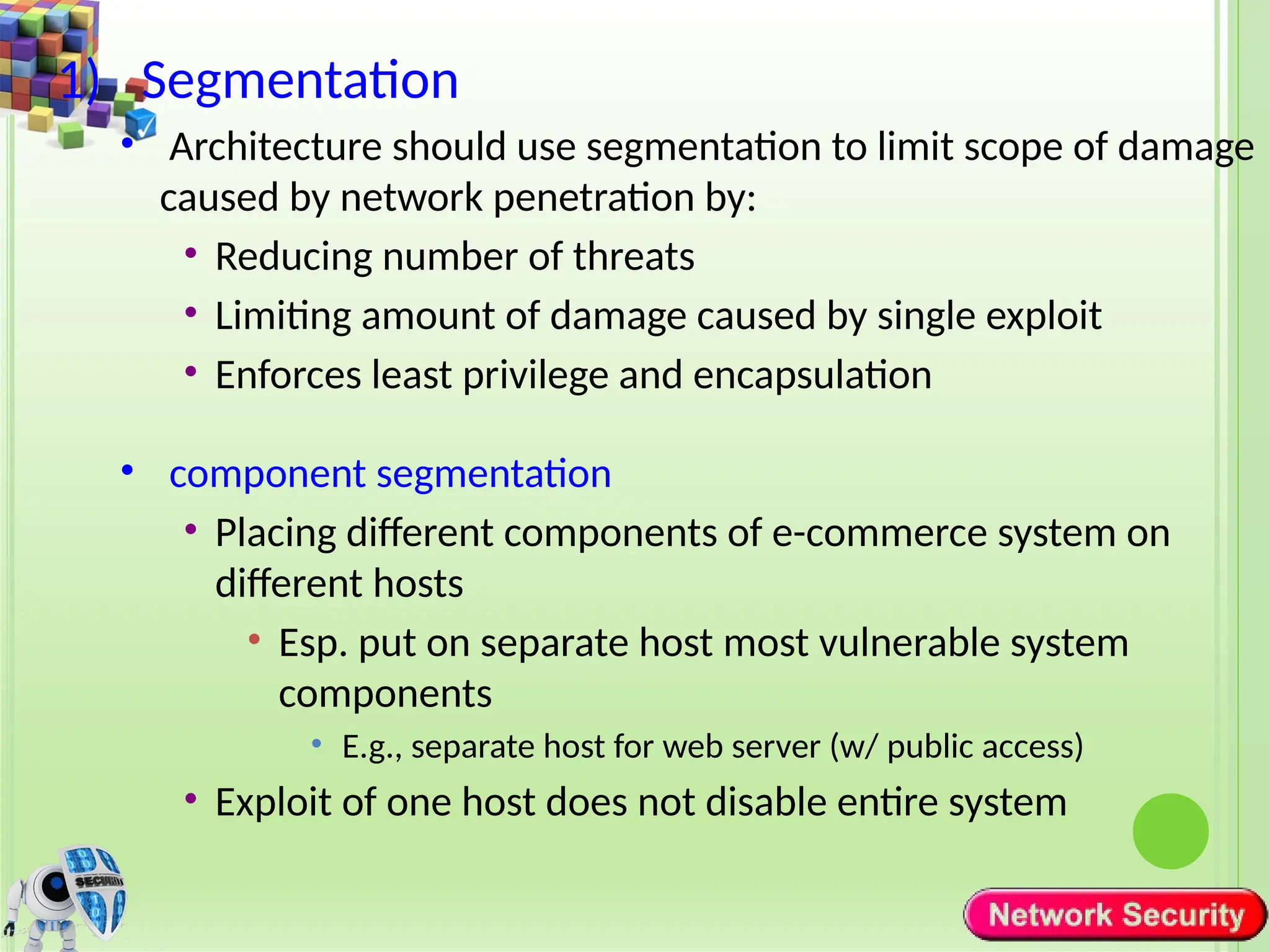 1) Segmentation
• Architecture should use segmentation to limit scope of damage
caused by network penetration by:
• Reducing number of threats
• Limiting amount of damage caused by single exploit
• Enforces least privilege and encapsulation
• component segmentation
• Placing different components of e-commerce system on
different hosts
• Esp. put on separate host most vulnerable system
components
• E.g., separate host for web server (w/ public access)
• Exploit of one host does not disable entire system
 