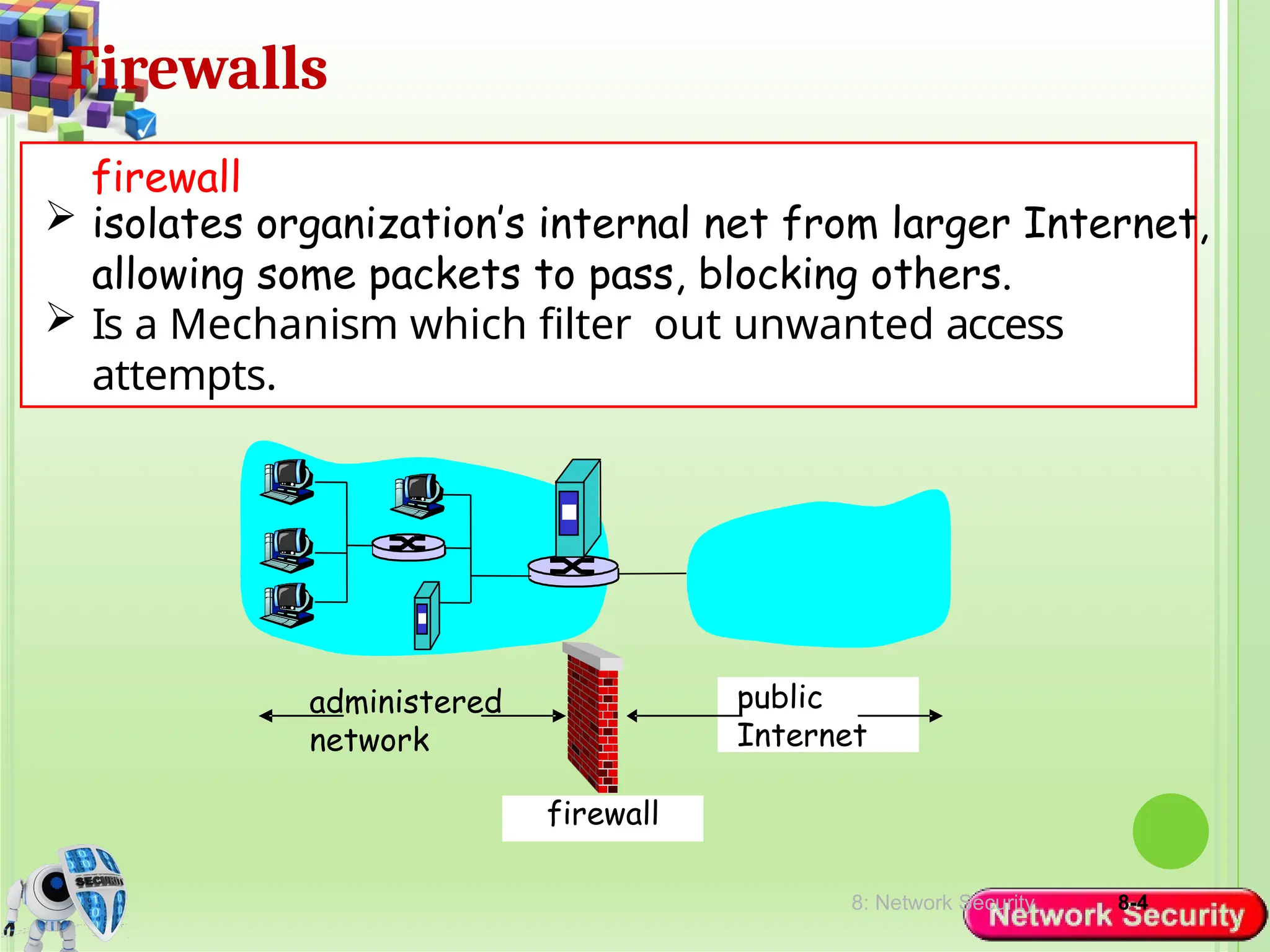 8: Network Security 8-4
Firewalls
 isolates organization’s internal net from larger Internet,
allowing some packets to pass, blocking others.
 Is a Mechanism which filter out unwanted access
attempts.
firewall
administered
network
public
Internet
firewall
 