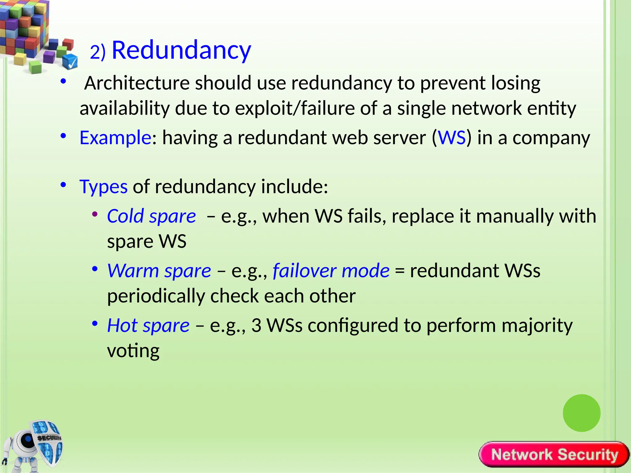 2) Redundancy
• Architecture should use redundancy to prevent losing
availability due to exploit/failure of a single network entity
• Example: having a redundant web server (WS) in a company
• Types of redundancy include:
• Cold spare – e.g., when WS fails, replace it manually with
spare WS
• Warm spare – e.g., failover mode = redundant WSs
periodically check each other
• Hot spare – e.g., 3 WSs configured to perform majority
voting
 