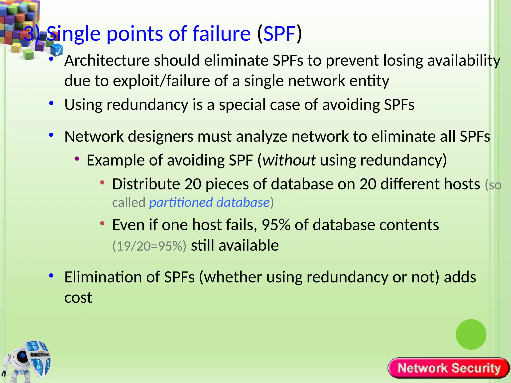 3) Single points of failure (SPF)
• Architecture should eliminate SPFs to prevent losing availability
due to exploit/failure of a single network entity
• Using redundancy is a special case of avoiding SPFs
• Network designers must analyze network to eliminate all SPFs
• Example of avoiding SPF (without using redundancy)
• Distribute 20 pieces of database on 20 different hosts (so
called partitioned database)
• Even if one host fails, 95% of database contents
(19/20=95%) still available
• Elimination of SPFs (whether using redundancy or not) adds
cost
 