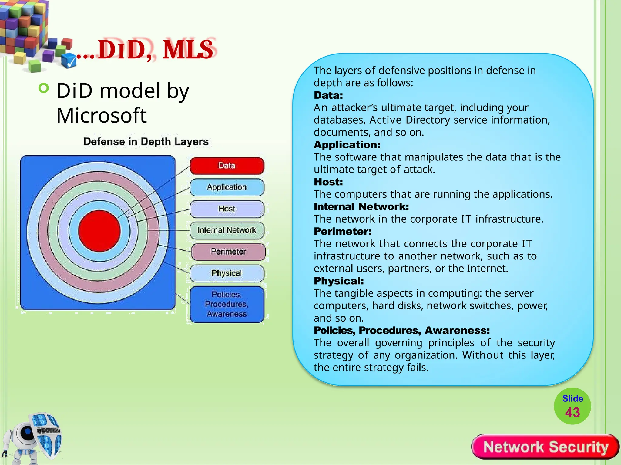 …DID, MLS
 DiD model by
Microsoft
The layers of defensive positions in defense in
depth are as follows:
Data:
An attacker’s ultimate target, including your
databases, Active Directory service information,
documents, and so on.
Application:
The software that manipulates the data that is the
ultimate target of attack.
Host:
The computers that are running the applications.
Internal Network:
The network in the corporate IT infrastructure.
Perimeter:
The network that connects the corporate IT
infrastructure to another network, such as to
external users, partners, or the Internet.
Physical:
The tangible aspects in computing: the server
computers, hard disks, network switches, power,
and so on.
Policies, Procedures, Awareness:
The overall governing principles of the security
strategy of any organization. Without this layer,
the entire strategy fails.
Slide
43
 
