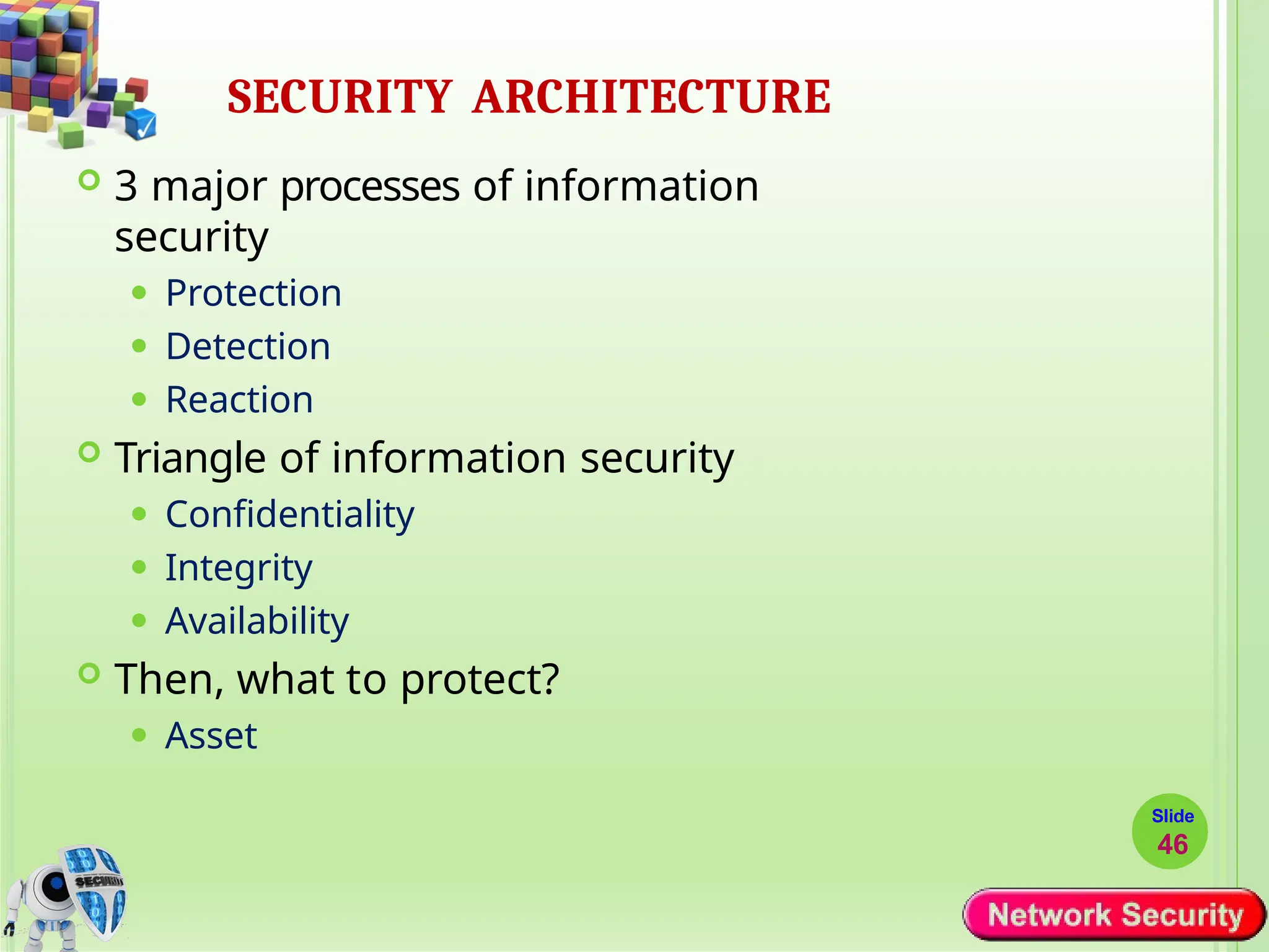 SECURITY ARCHITECTURE
Slide
46
 3 major processes of information
security
⚫ Protection
⚫ Detection
⚫ Reaction
 Triangle of information security
⚫ Confidentiality
⚫ Integrity
⚫ Availability
 Then, what to protect?
⚫ Asset
 