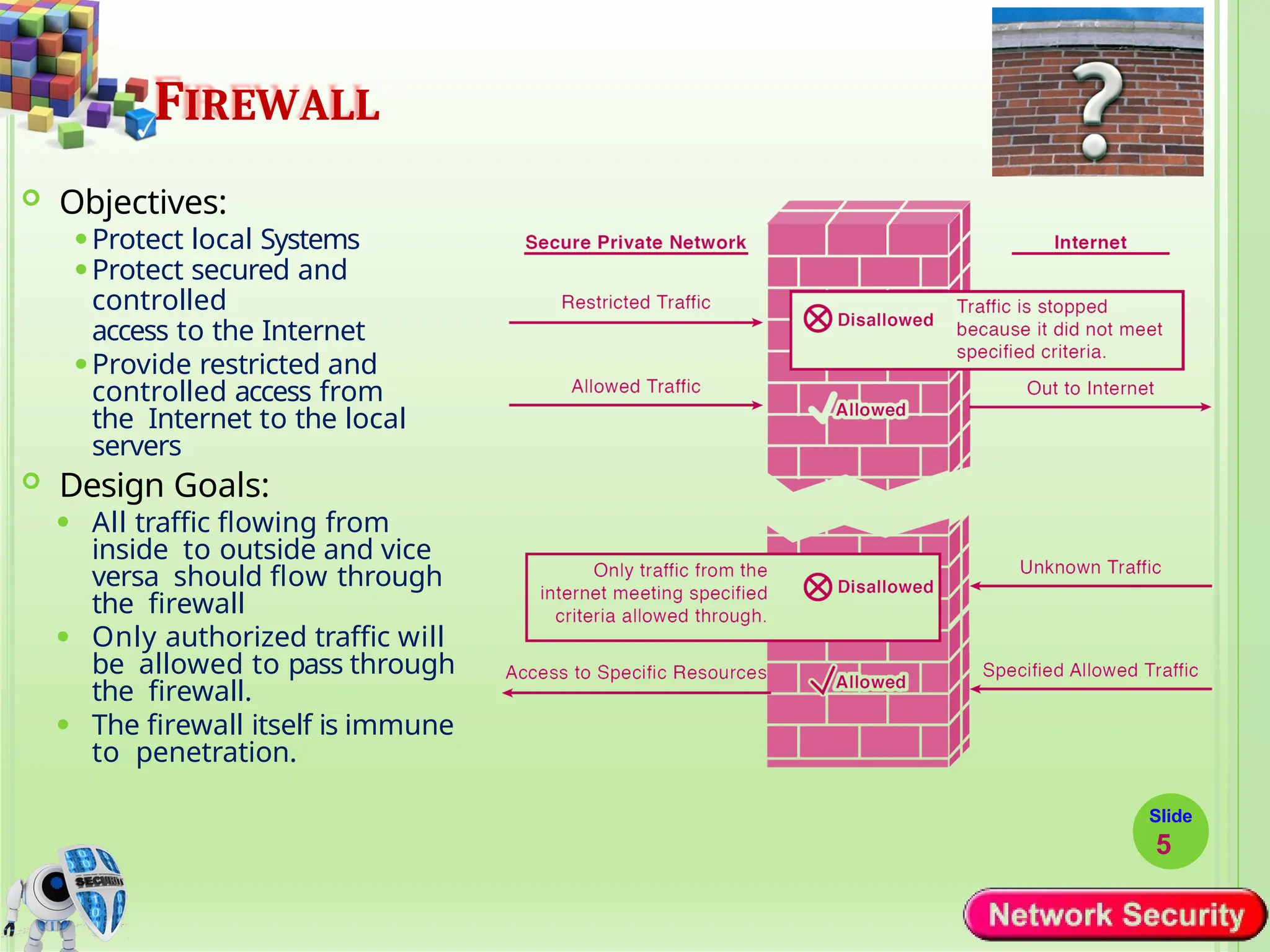 FIREWALL
 Objectives:
⚫Protect local Systems
⚫Protect secured and
controlled
access to the Internet
⚫Provide restricted and
controlled access from
the Internet to the local
servers
 Design Goals:
⚫ All traffic flowing from
inside to outside and vice
versa should flow through
the firewall
⚫ Only authorized traffic will
be allowed to pass through
the firewall.
⚫ The firewall itself is immune
to penetration.
Slide
5
 