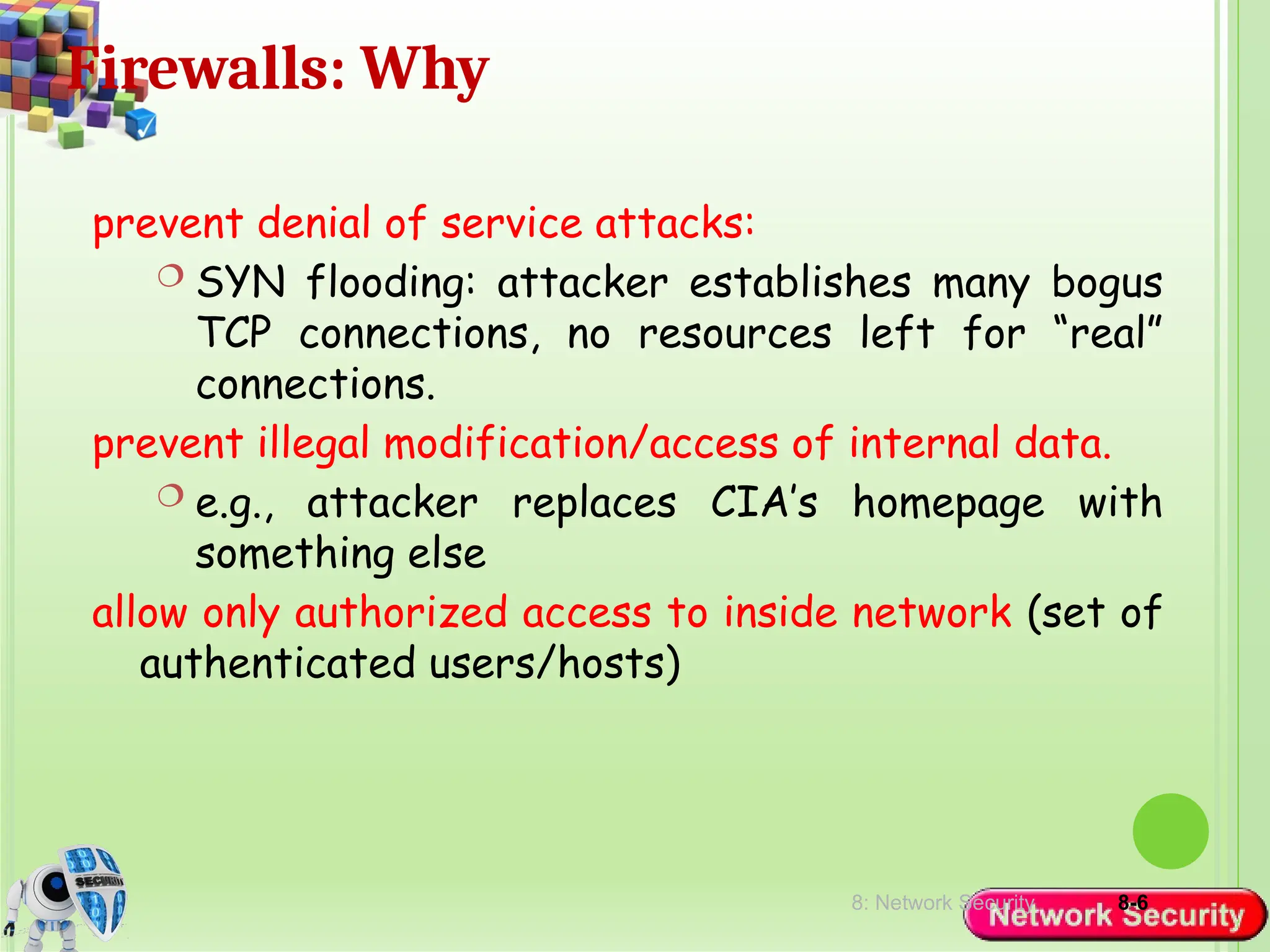 8: Network Security 8-6
Firewalls: Why
prevent denial of service attacks:
 SYN flooding: attacker establishes many bogus
TCP connections, no resources left for “real”
connections.
prevent illegal modification/access of internal data.
 e.g., attacker replaces CIA’s homepage with
something else
allow only authorized access to inside network (set of
authenticated users/hosts)
 