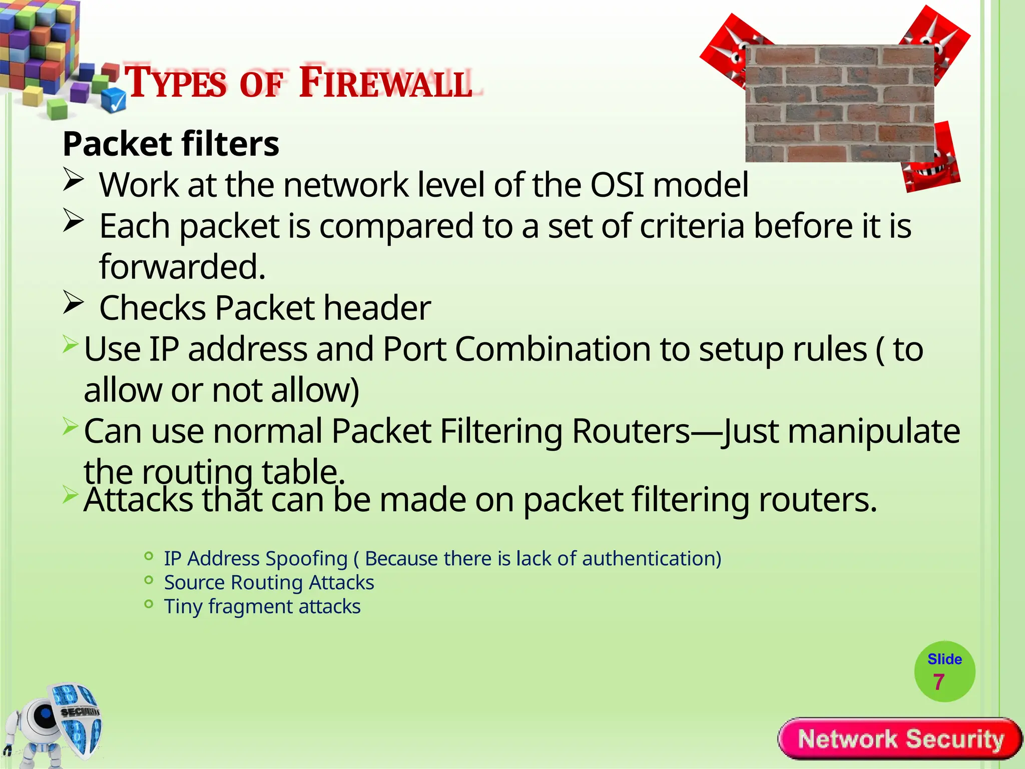 TYPES OF FIREWALL
Packet filters
 Work at the network level of the OSI model
 Each packet is compared to a set of criteria before it is
forwarded.
 Checks Packet header
Use IP address and Port Combination to setup rules ( to
allow or not allow)
Can use normal Packet Filtering Routers—Just manipulate
the routing table.
Attacks that can be made on packet filtering routers.
 IP Address Spoofing ( Because there is lack of authentication)
 Source Routing Attacks
 Tiny fragment attacks
Slide
7
 