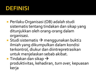 DEFINISIPerilaku Organisasi (OB) adalah studi sistematis tentang tindakan dan sikap yang ditunjukkan oleh orang-orang dalam organisasi.Studi sistematis  menggunakan bukti2 ilmiah yang dikumpulkan dalam kondisi terkontrol, diukur dan diintrepretrasikan untuk menjelaskan sebab akibat.Tindakan dan sikap  produktivitas, kehadiran, turn over, kepuasan kerja