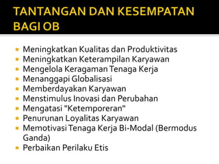 TANTANGAN DAN KESEMPATAN BAGI OBMeningkatkan Kualitas dan ProduktivitasMeningkatkan Keterampilan KaryawanMengelola Keragaman Tenaga KerjaMenanggapi GlobalisasiMemberdayakan KaryawanMenstimulus Inovasi dan PerubahanMengatasi "Ketemporeran"Penurunan Loyalitas KaryawanMemotivasi Tenaga Kerja Bi-Modal (Bermodus Ganda)Perbaikan Perilaku Etis