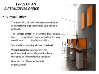 TYPES OF AN
ALTERNATIVES OFFICE
• Virtual Office
• The term virtual refers to a representation
of something, not something you can see
or touch.
• The virtual office is a setting that allows
you to perform work activities as you
would in a traditional office.
• Some offices employ virtual assistant.
• Virtual assistant is a worker who
performs task normally handled by a
secretary or administrative assistant
• How virtual office can benefit
organization?
 