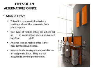 TYPES OF AN
ALTERNATIVES OFFICE
• Mobile Office
• This office temporarily located at a
particular site or that can move from
place to place.
• One type of mobile office are offices set
up at construction sites and manned
by office staff.
• Another type of mobile office is the
non- territorial workspace.
• Non-territorial workspace are available on
an assignment basis. They are not
assigned to anyone permanently.
 