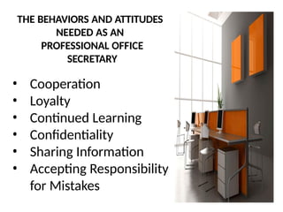 THE BEHAVIORS AND ATTITUDES
NEEDED AS AN
PROFESSIONAL OFFICE
SECRETARY
• Cooperation
• Loyalty
• Continued Learning
• Confidentiality
• Sharing Information
• Accepting Responsibility
for Mistakes
 
