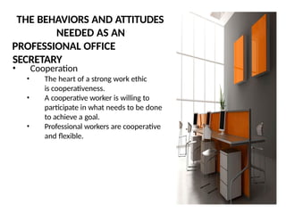 THE BEHAVIORS AND ATTITUDES
NEEDED AS AN
PROFESSIONAL OFFICE
SECRETARY
• Cooperation
• The heart of a strong work ethic
is cooperativeness.
• A cooperative worker is willing to
participate in what needs to be done
to achieve a goal.
• Professional workers are cooperative
and flexible.
 