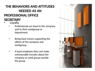 THE BEHAVIORS AND ATTITUDES
NEEDED AS AN
PROFESSIONAL OFFICE
SECRETARY
• Loyalty
• Professionals are loyal to the company
and to their workgroup or
department.
• Being loyal means supporting the
efforts of the company and
workgroup
• A loyal employee does not make
unfavourable remarks about the
company or work group outside
the group
 