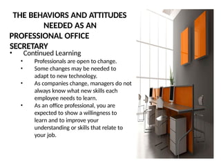THE BEHAVIORS AND ATTITUDES
NEEDED AS AN
PROFESSIONAL OFFICE
SECRETARY
• Continued Learning
• Professionals are open to change.
• Some changes may be needed to
adapt to new technology.
• As companies change, managers do not
always know what new skills each
employee needs to learn.
• As an office professional, you are
expected to show a willingness to
learn and to improve your
understanding or skills that relate to
your job.
 